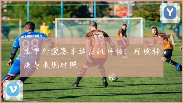 法甲外援赛季适应性评估：环境转换与表现对照