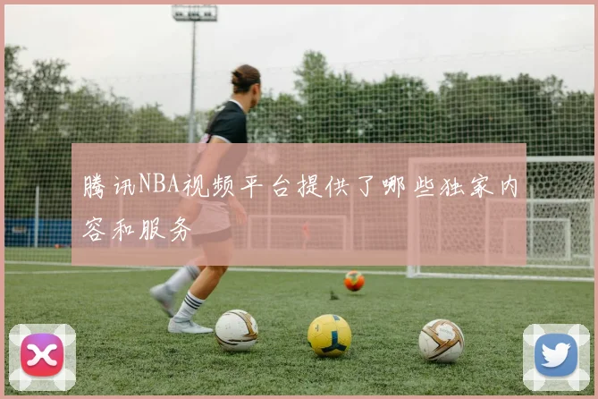 腾讯NBA视频平台提供了哪些独家内容和服务